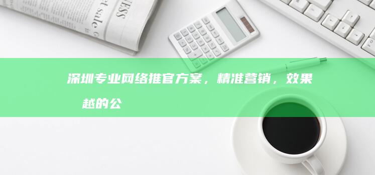 深圳专业网络推官方案，精准营销，效果卓越的公司推荐