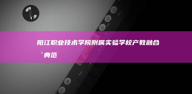 阳江职业技术学院附属实验学校：产教融合新典范，实践教育新高地